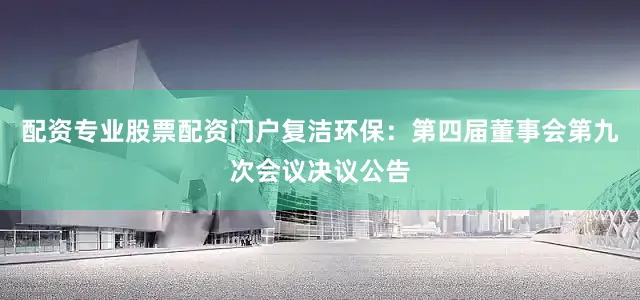 配资专业股票配资门户复洁环保：第四届董事会第九次会议决议公告