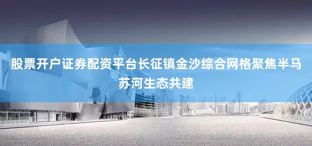 股票开户证券配资平台长征镇金沙综合网格聚焦半马苏河生态共建