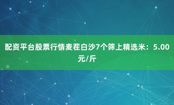 配资平台股票行情麦茬白沙7个筛上精选米：5.00元/斤