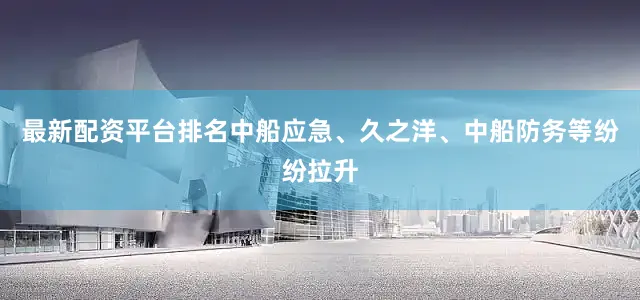 最新配资平台排名中船应急、久之洋、中船防务等纷纷拉升