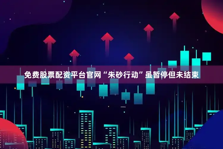 免费股票配资平台官网“朱砂行动”虽暂停但未结束