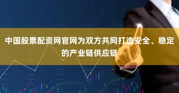 中国股票配资网官网为双方共同打造安全、稳定的产业链供应链