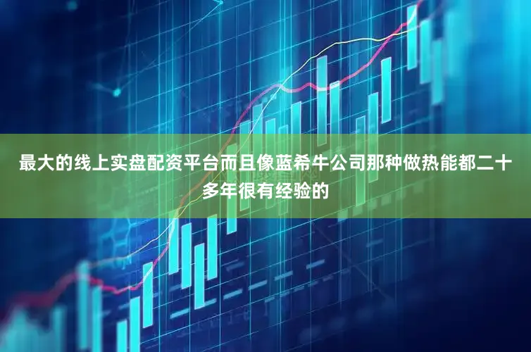 最大的线上实盘配资平台而且像蓝希牛公司那种做热能都二十多年很有经验的