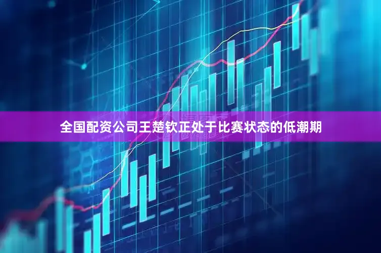 全国配资公司王楚钦正处于比赛状态的低潮期