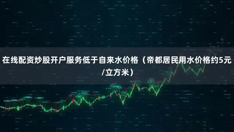 在线配资炒股开户服务低于自来水价格（帝都居民用水价格约5元/立方米）
