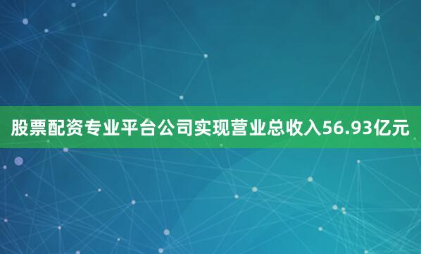 股票配资专业平台公司实现营业总收入56.93亿元