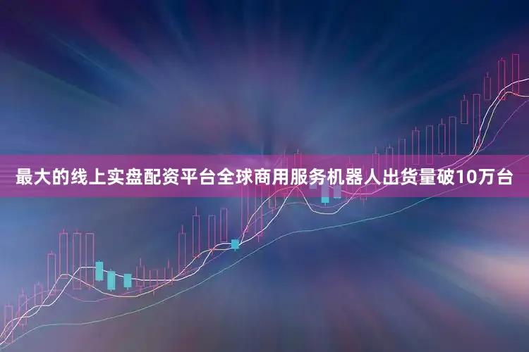 最大的线上实盘配资平台全球商用服务机器人出货量破10万台